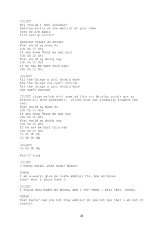 35
JULIET
Why should I feel ashamed?
Feeling guilty at the mention of your name
Here we are again
It's nearly perfect
Backing vocals as before
What would my mama do
(Uh Oh Uh Oh)
If she knew 'bout me and you?
(Uh Oh Uh Oh)
What would my daddy say
(Uh Oh Uh Oh)
If he saw me hurt this way?
(Uh Oh Uh Oh)
JULIET:
All the things a girl should know
Are the things she can't control
All the things a girl should know
She can't control
JULIET sings melody with some ad libs and Backing vocals are as
before but more prominent. Voices drop out gradually towards the
end.
What would my mama do
(Uh Oh Uh Oh)
If she knew 'bout me and you
(Uh Oh Uh Oh)
What would my daddy say
(Uh Oh Uh Oh)
If he saw me hurt this way
(Uh Oh Uh Oh)
Uh Oh Uh Oh
Uh Oh Uh Oh
JULIET:
Uh Oh Uh Oh
End of song
JULIET
O honey nurse, what news? Nurse?
NURSE
I am a-weary, give me leave awhile: Fie, how my bones
ache! what a jaunt have I!
JULIET
I would thou hadst my bones, and I thy news: I pray thee, speak.
NURSE
What haste? Can you not stay awhile? Do you not see that I am out of
breath?
 