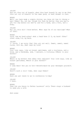 36
JULIET
How art thou out of breath, when thou hast breath To say to me that
thou art out of breath? Is the news good, or bad? Answer to that.
NURSE
Well, you have made a simple choice; you know not how to choose a
man: Romeo! No, not he; though his face be better than any man's,
yet his leg excels all men's; and for a hand, and a foot, and a
body,
JULIET
But all this did I know before. What says he of our marriage? What
of that?
NURSE
Lord, how my head aches! what a head have I! O, my back! Other'
other side,--O, my back.
JULIET
I' faith, I am sorry that thou art not well. Sweet, sweet, sweet
nurse, tell me, what says my love?
NURSE
Your love says, like an honest gentleman, and a courteous, and a
kind, and a handsome, and, I warrant, a virtuous,--Where is your
mother?
JULIET
Where is my mother! How oddly thou repliest! Your love says, like an
honest gentleman, Where is your mother?'
NURSE
O lady dear! Are you so hot? Henceforward do your messages yourself.
JULIET
Here's such a coil! Come, what says Romeo?
NURSE
Have you got leave to go to confession to-day?
JULIET
I have.
NURSE
Then hie you hence to Father Laurence' cell; There stays a husband
to make you a wife
End scene
 