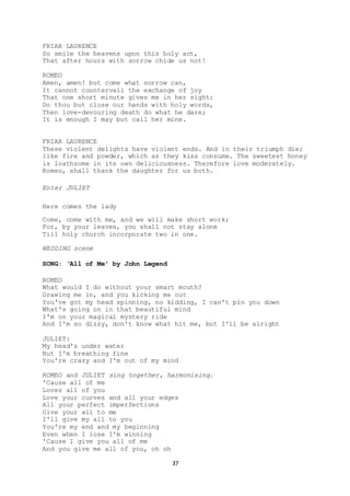 37
FRIAR LAURENCE
So smile the heavens upon this holy act,
That after hours with sorrow chide us not!
ROMEO
Amen, amen! but come what sorrow can,
It cannot countervail the exchange of joy
That one short minute gives me in her sight:
Do thou but close our hands with holy words,
Then love-devouring death do what he dare;
It is enough I may but call her mine.
FRIAR LAURENCE
These violent delights have violent ends. And in their triumph die;
like fire and powder, which as they kiss consume. The sweetest honey
is loathsome in its own deliciousness. Therefore love moderately.
Romeo, shall thank the daughter for us both.
Enter JULIET
Here comes the lady
Come, come with me, and we will make short work;
For, by your leaves, you shall not stay alone
Till holy church incorporate two in one.
WEDDING scene
SONG: ‘All of Me’ by John Legend
ROMEO
What would I do without your smart mouth?
Drawing me in, and you kicking me out
You've got my head spinning, no kidding, I can't pin you down
What's going on in that beautiful mind
I'm on your magical mystery ride
And I'm so dizzy, don't know what hit me, but I'll be alright
JULIET:
My head's under water
But I'm breathing fine
You're crazy and I'm out of my mind
ROMEO and JULIET sing together, harmonising.
'Cause all of me
Loves all of you
Love your curves and all your edges
All your perfect imperfections
Give your all to me
I'll give my all to you
You're my end and my beginning
Even when I lose I'm winning
'Cause I give you all of me
And you give me all of you, oh oh
 