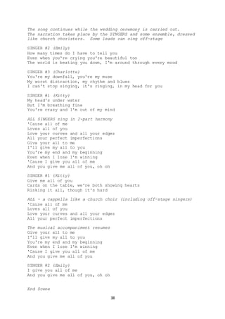 38
The song continues while the wedding ceremony is carried out.
The narration takes place by the SINGERS and some ensemble, dressed
like church choristers. Some leads can sing off-stage
SINGER #2 (Emily)
How many times do I have to tell you
Even when you're crying you're beautiful too
The world is beating you down, I'm around through every mood
SINGER #3 (Charlotte)
You're my downfall, you're my muse
My worst distraction, my rhythm and blues
I can't stop singing, it's ringing, in my head for you
SINGER #1 (Kitty)
My head's under water
But I'm breathing fine
You're crazy and I'm out of my mind
ALL SINGERS sing in 2-part harmony
'Cause all of me
Loves all of you
Love your curves and all your edges
All your perfect imperfections
Give your all to me
I'll give my all to you
You're my end and my beginning
Even when I lose I'm winning
'Cause I give you all of me
And you give me all of you, oh oh
SINGER #1 (Kitty)
Give me all of you
Cards on the table, we're both showing hearts
Risking it all, though it's hard
ALL - a cappella like a church choir (including off-stage singers)
'Cause all of me
Loves all of you
Love your curves and all your edges
All your perfect imperfections
The musical accompaniment resumes
Give your all to me
I'll give my all to you
You're my end and my beginning
Even when I lose I'm winning
'Cause I give you all of me
And you give me all of you
SINGER #2 (Emily)
I give you all of me
And you give me all of you, oh oh
End Scene
 
