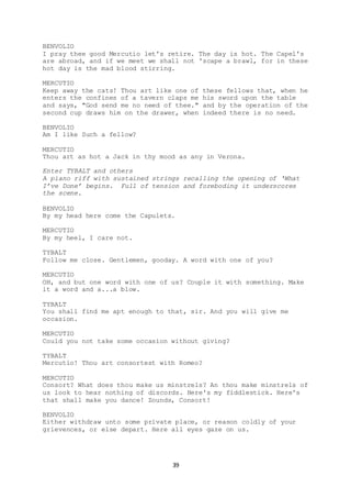 39
BENVOLIO
I pray thee good Mercutio let's retire. The day is hot. The Capel's
are abroad, and if we meet we shall not 'scape a brawl, for in these
hot day is the mad blood stirring.
MERCUTIO
Keep away the cats! Thou art like one of these fellows that, when he
enters the confines of a tavern claps me his sword upon the table
and says, "God send me no need of thee." and by the operation of the
second cup draws him on the drawer, when indeed there is no need.
BENVOLIO
Am I like Such a fellow?
MERCUTIO
Thou art as hot a Jack in thy mood as any in Verona.
Enter TYBALT and others
A piano riff with sustained strings recalling the opening of ‘What
I’ve Done’ begins. Full of tension and foreboding it underscores
the scene.
BENVOLIO
By my head here come the Capulets.
MERCUTIO
By my heel, I care not.
TYBALT
Follow me close. Gentlemen, gooday. A word with one of you?
MERCUTIO
OH, and but one word with one of us? Couple it with something. Make
it a word and a...a blow.
TYBALT
You shall find me apt enough to that, sir. And you will give me
occasion.
MERCUTIO
Could you not take some occasion without giving?
TYBALT
Mercutio! Thou art consortest with Romeo?
MERCUTIO
Consort? What does thou make us minstrels? An thou make minstrels of
us look to hear nothing of discords. Here's my fiddlestick. Here's
that shall make you dance! Zounds, Consort!
BENVOLIO
Either withdraw unto some private place, or reason coldly of your
grievences, or else depart. Here all eyes gaze on us.
 