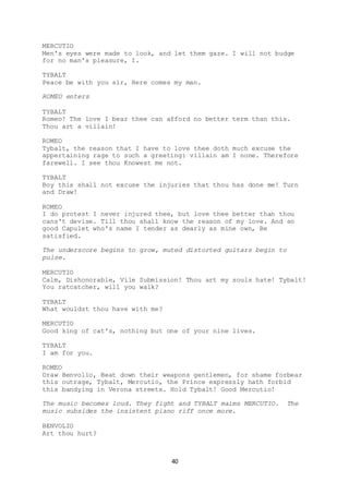 40
MERCUTIO
Men's eyes were made to look, and let them gaze. I will not budge
for no man's pleasure, I.
TYBALT
Peace be with you sir, Here comes my man.
ROMEO enters
TYBALT
Romeo! The love I bear thee can afford no better term than this.
Thou art a villain!
ROMEO
Tybalt, the reason that I have to love thee doth much excuse the
appertaining rage to such a greeting: villain am I none. Therefore
farewell. I see thou Knowest me not.
TYBALT
Boy this shall not excuse the injuries that thou has done me! Turn
and Draw!
ROMEO
I do protest I never injured thee, but love thee better than thou
cans't devise. Till thou shall know the reason of my love. And so
good Capulet who's name I tender as dearly as mine own, Be
satisfied.
The underscore begins to grow, muted distorted guitars begin to
pulse.
MERCUTIO
Calm, Dishonorable, Vile Submission! Thou art my souls hate! Tybalt!
You ratcatcher, will you walk?
TYBALT
What wouldst thou have with me?
MERCUTIO
Good king of cat's, nothing but one of your nine lives.
TYBALT
I am for you.
ROMEO
Draw Benvolio, Beat down their weapons gentlemen, for shame forbear
this outrage, Tybalt, Mercutio, the Prince expressly hath forbid
this bandying in Verona streets. Hold Tybalt! Good Mercutio!
The music becomes loud. They fight and TYBALT maims MERCUTIO. The
music subsides the insistent piano riff once more.
BENVOLIO
Art thou hurt?
 