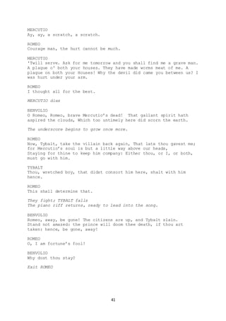 41
MERCUTIO
Ay, ay, a scratch, a scratch.
ROMEO
Courage man, the hurt cannot be much.
MERCUTIO
'Twill serve. Ask for me tomorrow and you shall find me a grave man.
A plague o' both your houses. They have made worms meat of me. A
plague on both your Houses! Why the devil did came you between us? I
was hurt under your arm.
ROMEO
I thought all for the best.
MERCUTIO dies
BENVOLIO
O Romeo, Romeo, brave Mercutio’s dead! That gallant spirit hath
aspired the clouds, Which too untimely here did scorn the earth.
The underscore begins to grow once more.
ROMEO
Now, Tybalt, take the villain back again, That late thou gavest me;
for Mercutio’s soul is but a little way above our heads,
Staying for thine to keep him company: Either thou, or I, or both,
must go with him.
TYBALT
Thou, wretched boy, that didst consort him here, shalt with him
hence.
ROMEO
This shall determine that.
They fight; TYBALT falls
The piano riff returns, ready to lead into the song.
BENVOLIO
Romeo, away, be gone! The citizens are up, and Tybalt slain.
Stand not amazed: the prince will doom thee death, if thou art
taken: hence, be gone, away!
ROMEO
O, I am fortune’s fool!
BENVOLIO
Why dost thou stay?
Exit ROMEO
 