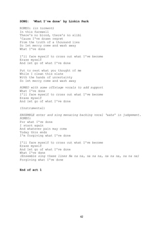 42
SONG: ‘What I’ve done’ by Linkin Park
ROMEO: (in torment)
In this farewell
There's no blood, there's no alibi
'Cause I've drawn regret
From the truth of a thousand lies
So let mercy come and wash away
What I've done
I'll face myself to cross out what I've become
Erase myself
And let go of what I've done
Put to rest what you thought of me
While I clean this slate
With the hands of uncertainty
So let mercy come and wash away
ROMEO with some offstage vocals to add support
What I've done
I'll face myself to cross out what I've become
Erase myself
And let go of what I've done
(Instrumental)
ENSEMBLE enter and sing menacing backing vocal ‘aahs’ in judgement.
ROMEO:
For what I've done
I start again
And whatever pain may come
Today this ends
I'm forgiving what I've done
I'll face myself to cross out what I've become
Erase myself
And let go of what I've done
What I've done
(Ensemble sing these lines Na na na, na na na, na na na, na na na)
Forgiving what I've done
End of act 1
 