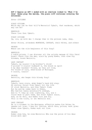 43
ACT 2 begins as ACT 1 ended with an overture linked to ‘What I’ve
done’ Saxes play the melody, the piano riff continues covering the
entrances.
Enter CITIZENS
FIRST CITIZEN
Which way ran he that kill’d Mercutio? Tybalt, that murderer, which
way ran he?
BENVOLIO
There lies that Tybalt.
FIRST CITIZEN
Up, sir, go with me; I charge thee in the princes name, obey.
Enter Prince, attended; MONTAGUE, CAPULET, their Wives, and others
PRINCE
Where are the vile beginners of this fray?
BENVOLIO
O noble prince, I can discover all the unlucky manage of this fatal
brawl: There lies the man, slain by young Romeo, that slew thy
kinsman, brave Mercutio.
LADY CAPULET
Tybalt, my cousin! O my brother’s child!
O prince! O cousin! husband! O, the blood is spilt
O my dear kinsman! Prince, as thou art true,
For blood of ours, shed blood of Montague.
O cousin, cousin!
PRINCE
Benvolio, who began this bloody fray?
BENVOLIO
Tybalt, here slain, whom Romeo’s hand did slay;
An envious thrust from Tybalt hit the life
Of stout Mercutio, and then Tybalt fled;
But by and by comes back to Romeo,
Who had but newly entertain’d revenge,
And to ‘t they go like lightning, for, ere I
Could draw to part them, was stout Tybalt slain.
And, as he fell, did Romeo turn and fly.
This is the truth, or let Benvolio die.
LADY CAPULET
He is a kinsman to the Montague; affection makes him false; he
speaks not true: I beg for justice, which thou, prince, must give;
Romeo slew Tybalt, Romeo must not live.
PRINCE
Romeo slew him, he slew Mercutio; Who now the price of his dear
blood doth owe?
 