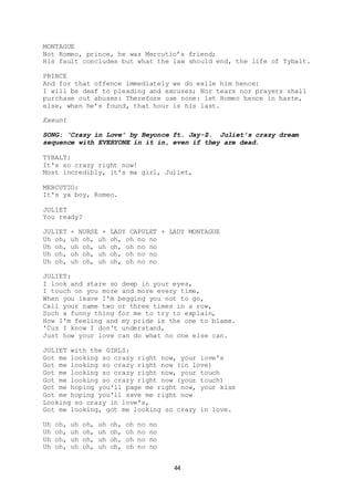 44
MONTAGUE
Not Romeo, prince, he was Mercutio’s friend;
His fault concludes but what the law should end, the life of Tybalt.
PRINCE
And for that offence immediately we do exile him hence:
I will be deaf to pleading and excuses; Nor tears nor prayers shall
purchase out abuses: Therefore use none: let Romeo hence in haste,
else, when he’s found, that hour is his last.
Exeunt
SONG: ‘Crazy in Love’ by Beyonce ft. Jay-Z. Juliet’s crazy dream
sequence with EVERYONE in it in, even if they are dead.
TYBALT:
It's so crazy right now!
Most incredibly, it's ma girl, Juliet,
MERCUTIO:
It's ya boy, Romeo.
JULIET
You ready?
JULIET + NURSE + LADY CAPULET + LADY MONTAGUE
Uh oh, uh oh, uh oh, oh no no
Uh oh, uh oh, uh oh, oh no no
Uh oh, uh oh, uh oh, oh no no
Uh oh, uh oh, uh oh, oh no no
JULIET:
I look and stare so deep in your eyes,
I touch on you more and more every time,
When you leave I'm begging you not to go,
Call your name two or three times in a row,
Such a funny thing for me to try to explain,
How I'm feeling and my pride is the one to blame.
'Cuz I know I don't understand,
Just how your love can do what no one else can.
JULIET with the GIRLS:
Got me looking so crazy right now, your love's
Got me looking so crazy right now (in love)
Got me looking so crazy right now, your touch
Got me looking so crazy right now (your touch)
Got me hoping you'll page me right now, your kiss
Got me hoping you'll save me right now
Looking so crazy in love's,
Got me looking, got me looking so crazy in love.
Uh oh, uh oh, uh oh, oh no no
Uh oh, uh oh, uh oh, oh no no
Uh oh, uh oh, uh oh, oh no no
Uh oh, uh oh, uh oh, oh no no
 