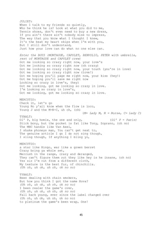 45
JULIET:
When I talk to my friends so quietly,
Who he think he is? Look at what you did to me,
Tennis shoes, don't even need to buy a new dress,
If you ain't there ain't nobody else to impress,
The way that you know what I thought I knew,
It's the beat my heart skips when I'm with you,
But I still don't understand,
Just how your love can do what no one else can.
Enter the BOYS (MONTAGUE, CAPULET, BENVOLIO, PETER with umbrella,
rest of MONTAGUE and CAPULET crew)
Got me looking so crazy right now, your love's
Got me looking so crazy right now (oh crazy)
Got me looking so crazy right now, your touch (you're in love)
Got me looking so crazy right now (love!)
Got me hoping you'll page me right now, your kiss (hey!)
Got me hoping you'll save me right now
Looking so crazy in love's, (hey)
Got me looking, got me looking so crazy in love.
I'm Looking so crazy in love's,
Got me looking, got me looking so crazy in love.
MERCUTIO:
Check it, let's go
Young Ro y'all know when the flow is loco,
Young J and the M-N-C, uh oh, (oh)
(M= Lady M, N = Nurse, C= Lady C)
TYBALT:
Ol' P, big homie, the one and only, (Ol’ P = Paris)
Stick bony, but the pocket is fat like Tony, Soprano, (oh no)
The MNC handle like Van Axel,
I shake phoneys man, You can't get next to,
The genuine article I go I do not sing though,
I sling though, If anything I bling yo,
MERCUTIO:
a star like Ringo, war like a green berret
Crazy bring ya whole set,
Mercush in the range, crazy and deranged,
They can't figure them out they like hey is he insane, (oh no)
Yes sir I'm cut from a different cloth,
My texture is the best fur, of chinchilla.
(Uh oh, uh oh, uh oh, oh no no)
TYBALT:
Been dealing with chain smokers,
But how you think I got the name Hova?
(Uh oh, uh oh, uh oh, oh no no)
I been realer the game's over,
(Uh oh, uh oh, uh oh, oh no no)
Fall back young, ever since the label changed over
(Uh oh, uh oh, uh oh, oh no no)
to platinum the game's been wrap, One!
 