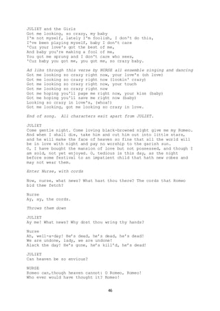 46
JULIET and the Girls
Got me looking, so crazy, my baby
I'm not myself, lately I'm foolish, I don't do this,
I've been playing myself, baby I don't care
'Cuz your love's got the best of me,
And baby you're making a fool of me,
You got me sprung and I don't care who sees,
'Cuz baby you got me, you got me, so crazy baby.
Ad libs through this verse by NURSE all ensemble singing and dancing
Got me looking so crazy right now, your love's (oh love)
Got me looking so crazy right now (lookin' crazy)
Got me looking so crazy right now, your touch
Got me looking so crazy right now
Got me hoping you'll page me right now, your kiss (baby)
Got me hoping you'll save me right now (baby)
Looking so crazy in love's, (whoa!)
Got me looking, got me looking so crazy in love.
End of song. All characters exit apart from JULIET.
JULIET
Come gentle night. Come loving black-browned night give me my Romeo.
And when I shall die, take him and cut him out into little stars,
and he will make the face of heaven so fine that all the world will
be in love with night and pay no worship to the garish sun.
O, I have bought the mansion of love but not possessed, and though I
am sold, not yet enjoyed. O, tedious is this day, as the night
before some festival to an impatient child that hath new robes and
may not wear them.
Enter Nurse, with cords
Now, nurse, what news? What hast thou there? The cords that Romeo
bid thee fetch?
Nurse
Ay, ay, the cords.
Throws them down
JULIET
Ay me! What news? Why dost thou wring thy hands?
Nurse
Ah, well-a-day! He’s dead, he’s dead, he’s dead!
We are undone, lady, we are undone!
Alack the day! He’s gone, he’s kill’d, he’s dead!
JULIET
Can heaven be so envious?
NURSE
Romeo can,though heaven cannot: O Romeo, Romeo!
Who ever would have thought it? Romeo!
 