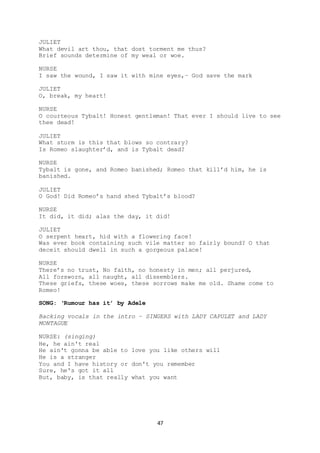 47
JULIET
What devil art thou, that dost torment me thus?
Brief sounds determine of my weal or woe.
NURSE
I saw the wound, I saw it with mine eyes,– God save the mark
JULIET
O, break, my heart!
NURSE
O courteous Tybalt! Honest gentleman! That ever I should live to see
thee dead!
JULIET
What storm is this that blows so contrary?
Is Romeo slaughter’d, and is Tybalt dead?
NURSE
Tybalt is gone, and Romeo banished; Romeo that kill’d him, he is
banished.
JULIET
O God! Did Romeo’s hand shed Tybalt’s blood?
NURSE
It did, it did; alas the day, it did!
JULIET
O serpent heart, hid with a flowering face!
Was ever book containing such vile matter so fairly bound? O that
deceit should dwell in such a gorgeous palace!
NURSE
There’s no trust, No faith, no honesty in men; all perjured,
All forsworn, all naught, all dissemblers.
These griefs, these woes, these sorrows make me old. Shame come to
Romeo!
SONG: ‘Rumour has it’ by Adele
Backing vocals in the intro – SINGERS with LADY CAPULET and LADY
MONTAGUE
NURSE: (singing)
He, he ain't real
He ain't gonna be able to love you like others will
He is a stranger
You and I have history or don't you remember
Sure, he's got it all
But, baby, is that really what you want
 
