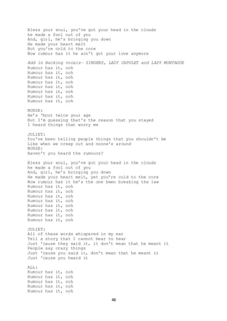 48
Bless your soul, you've got your head in the clouds
he made a fool out of you
And, girl, he's bringing you down
He made your heart melt
But you're cold to the core
Now rumour has it he ain't got your love anymore
Add in Backing vocals– SINGERS, LADY CAPULET and LADY MONTAGUE
Rumour has it, ooh
Rumour has it, ooh
Rumour has it, ooh
Rumour has it, ooh
Rumour has it, ooh
Rumour has it, ooh
Rumour has it, ooh
Rumour has it, ooh
NURSE:
He’s ‘bout twice your age
But I'm guessing that's the reason that you stayed
I heard things that worry me
JULIET:
You've been telling people things that you shouldn't be
Like when we creep out and noone’s around
NURSE:
Haven't you heard the rumours?
Bless your soul, you've got your head in the clouds
he made a fool out of you
And, girl, he’s bringing you down
He made your heart melt, yet you’re cold to the core
Now rumour has it he’s the one been breaking the law
Rumour has it, ooh
Rumour has it, ooh
Rumour has it, ooh
Rumour has it, ooh
Rumour has it, ooh
Rumour has it, ooh
Rumour has it, ooh
Rumour has it, ooh
JULIET:
All of these words whispered in my ear
Tell a story that I cannot bear to hear
Just 'cause they said it, it don't mean that he meant it
People say crazy things
Just 'cause you said it, don't mean that he meant it
Just 'cause you heard it
ALL:
Rumour has it, ooh
Rumour has it, ooh
Rumour has it, ooh
Rumour has it, ooh
Rumour has it, ooh
 