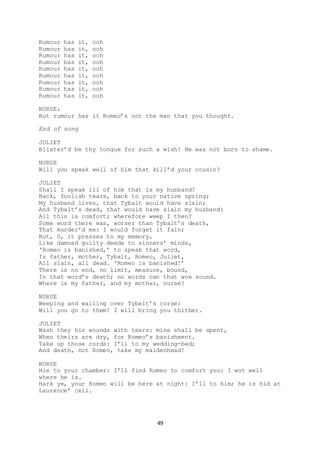 49
Rumour has it, ooh
Rumour has it, ooh
Rumour has it, ooh
Rumour has it, ooh
Rumour has it, ooh
Rumour has it, ooh
Rumour has it, ooh
Rumour has it, ooh
Rumour has it, ooh
NURSE:
But rumour has it Romeo’s not the man that you thought.
End of song
JULIET
Blister’d be thy tongue for such a wish! He was not born to shame.
NURSE
Will you speak well of him that kill’d your cousin?
JULIET
Shall I speak ill of him that is my husband?
Back, foolish tears, back to your native spring;
My husband lives, that Tybalt would have slain;
And Tybalt’s dead, that would have slain my husband:
All this is comfort; wherefore weep I then?
Some word there was, worser than Tybalt’s death,
That murder’d me: I would forget it fain;
But, O, it presses to my memory,
Like damned guilty deeds to sinners’ minds,
‘Romeo is banished,’ to speak that word,
Is father, mother, Tybalt, Romeo, Juliet,
All slain, all dead. ‘Romeo is banished!’
There is no end, no limit, measure, bound,
In that word’s death; no words can that woe sound.
Where is my father, and my mother, nurse?
NURSE
Weeping and wailing over Tybalt’s corse:
Will you go to them? I will bring you thither.
JULIET
Wash they his wounds with tears: mine shall be spent,
When theirs are dry, for Romeo’s banishment.
Take up those cords: I’ll to my wedding-bed;
And death, not Romeo, take my maidenhead!
NURSE
Hie to your chamber: I’ll find Romeo to comfort you: I wot well
where he is.
Hark ye, your Romeo will be here at night: I’ll to him; he is hid at
Laurence’ cell.
 