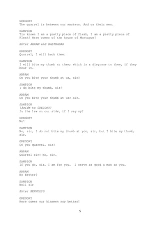 5
GREGORY
The quarrel is between our masters. And us their men.
SAMPSON
Tis known I am a pretty piece of flesh, I am a pretty piece of
Flesh! Here comes of the house of Montague!
Enter ABRAM and BALTHASAR
GREGORY
Quarrel, I will back thee.
SAMPSON
I will bite my thumb at them; which is a disgrace to them, if they
bear it.
ABRAM
Do you bite your thumb at us, sir?
SAMPSON
I do bite my thumb, sir!
ABRAM
Do you bite your thumb at us? Sir.
SAMPSON
[Aside to GREGORY]
Is the law on our side, if I say ay?
GREGORY
No!
SAMPSON
No, sir, I do not bite my thumb at you, sir, but I bite my thumb,
sir.
GREGORY
Do you quarrel, sir?
ABRAM
Quarrel sir! no, sir.
SAMPSON
If you do, sir, I am for you. I serve as good a man as you.
ABRAM
No better?
SAMPSON
Well sir
Enter BENVOLIO
GREGORY
Here comes our kinsmen say better!
 