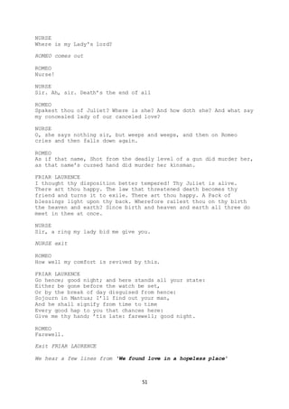 51
NURSE
Where is my Lady's lord?
ROMEO comes out
ROMEO
Nurse!
NURSE
Sir. Ah, sir. Death’s the end of all
ROMEO
Spakest thou of Juliet? Where is she? And how doth she? And what say
my concealed lady of our canceled love?
NURSE
O, she says nothing sir, but weeps and weeps, and then on Romeo
cries and then falls down again.
ROMEO
As if that name, Shot from the deadly level of a gun did murder her,
as that name's cursed hand did murder her kinsman.
FRIAR LAURENCE
I thought thy disposition better tempered! Thy Juliet is alive.
There art thou happy. The law that threatened death becomes thy
friend and turns it to exile. There art thou happy. A Pack of
blessings light upon thy back. Wherefore railest thou on thy birth
the heaven and earth? Since birth and heaven and earth all three do
meet in thee at once.
NURSE
Sir, a ring my lady bid me give you.
NURSE exit
ROMEO
How well my comfort is revived by this.
FRIAR LAURENCE
Go hence; good night; and here stands all your state:
Either be gone before the watch be set,
Or by the break of day disguised from hence:
Sojourn in Mantua; I’ll find out your man,
And he shall signify from time to time
Every good hap to you that chances here:
Give me thy hand; ’tis late: farewell; good night.
ROMEO
Farewell.
Exit FRIAR LAURENCE
We hear a few lines from ‘We found love in a hopeless place’
 