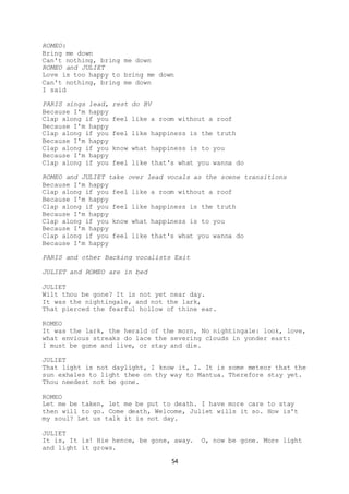 54
ROMEO:
Bring me down
Can't nothing, bring me down
ROMEO and JULIET
Love is too happy to bring me down
Can't nothing, bring me down
I said
PARIS sings lead, rest do BV
Because I'm happy
Clap along if you feel like a room without a roof
Because I'm happy
Clap along if you feel like happiness is the truth
Because I'm happy
Clap along if you know what happiness is to you
Because I'm happy
Clap along if you feel like that's what you wanna do
ROMEO and JULIET take over lead vocals as the scene transitions
Because I'm happy
Clap along if you feel like a room without a roof
Because I'm happy
Clap along if you feel like happiness is the truth
Because I'm happy
Clap along if you know what happiness is to you
Because I'm happy
Clap along if you feel like that's what you wanna do
Because I'm happy
PARIS and other Backing vocalists Exit
JULIET and ROMEO are in bed
JULIET
Wilt thou be gone? It is not yet near day.
It was the nightingale, and not the lark,
That pierced the fearful hollow of thine ear.
ROMEO
It was the lark, the herald of the morn, No nightingale: look, love,
what envious streaks do lace the severing clouds in yonder east:
I must be gone and live, or stay and die.
JULIET
That light is not daylight, I know it, I. It is some meteor that the
sun exhales to light thee on thy way to Mantua. Therefore stay yet.
Thou needest not be gone.
ROMEO
Let me be taken, let me be put to death. I have more care to stay
then will to go. Come death, Welcome, Juliet wills it so. How is't
my soul? Let us talk it is not day.
JULIET
It is, It is! Hie hence, be gone, away. O, now be gone. More light
and light it grows.
 