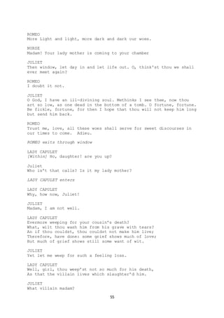 55
ROMEO
More Light and light, more dark and dark our woes.
NURSE
Madam! Your lady mother is coming to your chamber
JULIET
Then window, let day in and let life out. O, think'st thou we shall
ever meet again?
ROMEO
I doubt it not.
JULIET
O God, I have an ill-divining soul. Methinks I see thee, now thou
art so low, as one dead in the bottom of a tomb. O fortune, fortune.
Be fickle, fortune, for then I hope that thou will not keep him long
but send him back.
ROMEO
Trust me, love, all these woes shall serve for sweet discourses in
our times to come. Adieu.
ROMEO exits through window
LADY CAPULET
[Within] Ho, daughter! are you up?
Juliet
Who is’t that calls? Is it my lady mother?
LADY CAPULET enters
LADY CAPULET
Why, how now, Juliet!
JULIET
Madam, I am not well.
LADY CAPULET
Evermore weeping for your cousin’s death?
What, wilt thou wash him from his grave with tears?
An if thou couldst, thou couldst not make him live;
Therefore, have done: some grief shows much of love;
But much of grief shows still some want of wit.
JULIET
Yet let me weep for such a feeling loss.
LADY CAPULET
Well, girl, thou weep’st not so much for his death,
As that the villain lives which slaughter’d him.
JULIET
What villain madam?
 