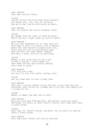 56
LADY CAPULET
That same villain, Romeo.
JULIET
[Aside] Villain and he be many miles asunder.–
God Pardon him! I do, with all my heart;
And yet no man like he doth grieve my heart.
LADY CAPULET
That is, because the traitor murderer lives.
JULIET
Ay, madam, from the reach of these my hands:
Would none but I might venge my cousin’s death!
LADY CAPULET
We will have vengeance for it, fear thou not:
Then weep no more. I’ll send to one in Mantua,
Where that same banish’d runagate doth live,
Shall give him such an unaccustom’d dram,
That he shall soon keep Tybalt company:
And then, I hope, thou wilt be satisfied.
JULIET
Madam, if you could find out but a man
To bear a poison, I would temper it;
That Romeo should, upon receipt thereof,
Soon sleep in quiet.
LADY CAPULET
I’ll find such a man.
But now I’ll tell thee joyful tidings, girl.
JULIET
And joy comes well in such a needy time:
LADY CAPULET
Thou hast a careful father, child: One who, to put thee from thy
heaviness, hath sorted out a sudden day of joy that thou expects nor
I looked not for.
JULIET
Madam, in happy time what day is that?
LADY CAPULET
Marry my child next Thursday Morn. The gallant, young and noble
gentleman, Sir Paris, at Saint Peter's Church, shall make thee there
a joyful bride.
JULIET
What? Now. St. Peter's Church, and Peter too, he shall not make me
there a joyful bride!
LADY CAPULET
Here comes your father, tell him so yourself.
 