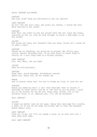 57
Enter CAPULET and NURSE
CAPULET
How now, wife? Have you delivered to her our decree?
LADY CAPULET
Ay Sir! But she will none, she gives you thanks. I would the fool
were married to her grave.
CAPULET
How? Will she none? Is she not proud? Doth she not count her blest,
unworthy as she is, that we have wrought so worth a gentleman to be
her bride?
JULIET
Not proud you have, but thankful that you have. Proud can I never be
of what I hate!
CAPULET
Thanks me no thanking, nor proud me no prouds, But fettle your
joints 'gainst Thursday next. To go with Paris to Saint Peter’s
Church, Or I will drag thee on a hurdle thither.
LADY CAPULET
Fie, fie! What, are you mad?
JULIET
Hear me with patience.
CAPULET
Hang thee, young baggage, disobedient wretch.
Speak not, reply not, do not answer me.
NURSE
God in heaven bless her! You are to blame my lord, to rate her so!
CAPULET
Peace you mumbling fool! I tell thee what-get thee to church o'
Thursday Or never after look me in the face an you be mine, I give
you to my friend. An you be not, hang, beg, starve, die in the
streets, Trust to it. Bethink you. I'll not be forsworn!
Exit CAPULET
JULIET
O sweet my mother cast me not away. Delay this marriage for a month,
a week. Or if you do not make the bridal bed in that dim monument
where Tybalt lies.
LADY CAPULET
Talk not to me, for I’ll not speak a word. Do as thou wilt for I
have done with thee.
Exit LADY CAPULET
 