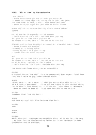 58
SONG: ‘White Lies’ by Stereophonics
LADY CAPULET:
I don't know where you are or what you wanna do
It seems so these days I'm losing out on you, (ah yeah)
You come home so late, I don't know where you been
I wanna hold you tight but you make me wanna scream
NURSE and JULIET provide backing vocals where needed
(yeah)
Oh, so now we're fighting in the streets
I can't breathe cos I don't believe what you say
No, your white lies don't protect me
Be honest with me, it's all we can be to sustain
SINGERS and various ENSEMBLE accompany with backing vocal ‘aahs’
I drove around all morning,
Thinking of starting again
Turning my back on a good thing
I turned the car round instead
ALL
No, your white lies don't protect me
Be honest with me, it's all we can be to sustain
Oh so no more fighting in the streets
I can't breathe, cos I don't believe what you say
The music continues softly as an underscore
JULIET
O God!--O Nurse, how shall this be prevented? What sayest thou? Hast
thou not a word of joy? Some comfort nurse.
NURSE
Faith, here it is. I think it best you marry with this Paris. O,
he's a lovely gentleman. I think you are happy in this second match,
for it excels your first; or if it did not, your first is dead--or
'twere as good he were as living here and you no use to him.
JULIET
Speakest thou from thy heart?
NURSE
And from my soul too. Else beshrew them both.
JULIET
Amen
NURSE
What?
JULIET
Well, thou hast comforted me marvelous much. Go in and tell my lady
I am gone, having displeased my father to Father Laurence to make
confession and be absolved.
 
