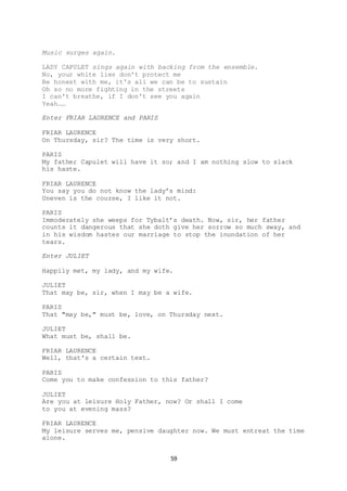 59
Music surges again.
LADY CAPULET sings again with backing from the ensemble.
No, your white lies don't protect me
Be honest with me, it's all we can be to sustain
Oh so no more fighting in the streets
I can't breathe, if I don't see you again
Yeah……
Enter FRIAR LAURENCE and PARIS
FRIAR LAURENCE
On Thursday, sir? The time is very short.
PARIS
My father Capulet will have it so; and I am nothing slow to slack
his haste.
FRIAR LAURENCE
You say you do not know the lady’s mind:
Uneven is the course, I like it not.
PARIS
Immoderately she weeps for Tybalt’s death. Now, sir, her father
counts it dangerous that she doth give her sorrow so much sway, and
in his wisdom hastes our marriage to stop the inundation of her
tears.
Enter JULIET
Happily met, my lady, and my wife.
JULIET
That may be, sir, when I may be a wife.
PARIS
That "may be," must be, love, on Thursday next.
JULIET
What must be, shall be.
FRIAR LAURENCE
Well, that's a certain text.
PARIS
Come you to make confession to this father?
JULIET
Are you at leisure Holy Father, now? Or shall I come
to you at evening mass?
FRIAR LAURENCE
My leisure serves me, pensive daughter now. We must entreat the time
alone.
 