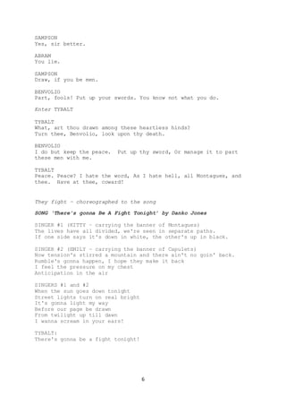 6
SAMPSON
Yes, sir better.
ABRAM
You lie.
SAMPSON
Draw, if you be men.
BENVOLIO
Part, fools! Put up your swords. You know not what you do.
Enter TYBALT
TYBALT
What, art thou drawn among these heartless hinds?
Turn thee, Benvolio, look upon thy death.
BENVOLIO
I do but keep the peace. Put up thy sword, Or manage it to part
these men with me.
TYBALT
Peace. Peace? I hate the word, As I hate hell, all Montagues, and
thee. Have at thee, coward!
They fight – choreographed to the song
SONG ‘There’s gonna Be A Fight Tonight’ by Danko Jones
SINGER #1 (KITTY – carrying the banner of Montagues)
The lives have all divided, we're seen in separate paths.
If one side says it's down in white, the other's up in black.
SINGER #2 (EMILY – carrying the banner of Capulets)
Now tension's stirred a mountain and there ain't no goin' back.
Rumble's gonna happen, I hope they make it back
I feel the pressure on my chest
Anticipation in the air
SINGERS #1 and #2
When the sun goes down tonight
Street lights turn on real bright
It's gonna light my way
Before our page be drawn
From twilight up till dawn
I wanna scream in your ears!
TYBALT:
There's gonna be a fight tonight!
 