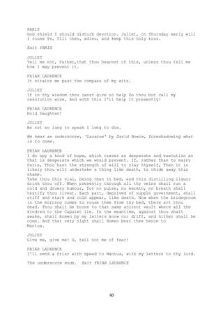 60
PARIS
God shield I should disturb devotion. Juliet, on Thursday early will
I rouse Ye, Till then, adieu, and keep this holy kiss.
Exit PARIS
JULIET
Tell me not, Father,that thou hearest of this, unless thou tell me
how I may prevent it.
FRIAR LAURENCE
It strains me past the compass of my wits.
JULIET
If in thy wisdom thou canst give no help Do thou but call my
resolution wise, And with this I'll help it presently!
FRIAR LAURENCE
Hold Daughter!
JULIET
Be not so long to speak I long to die.
We hear an underscore, ‘Lazarus’ by David Bowie, foreshadowing what
is to come.
FRIAR LAURENCE
I do spy a kind of hope, which craves as desperate and execution as
that is desperate which we would prevent. If, rather than to marry
Paris, Thou hast the strength of will to slay thyself, Then it is
likely thou wilt undertake a thing like death, to chide away this
shame.
Take thou this vial, being then in bed, and this distilling liquor
drink thou off. When presently through all thy veins shall run a
cold and drowsy humour, for no pulse, no warmth, no breath shall
testify thou livest. Each part, deprived of supple government, shall
stiff and stark and cold appear, like death. Now when the bridegroom
in the morning comes to rouse thee from thy bed, there art thou
dead. Thou shalt be borne to that same ancient vault where all the
kindred to the Capulet lie. In the meantime, against thou shalt
awake, shall Romeo by my letters know our drift, and hither shall he
come. And that very night shall Romeo bear thee hence to
Mantua.
JULIET
Give me, give me! O, tell not me of fear!
FRIAR LAURENCE
I'll send a friar with speed to Mantua, with my letters to thy lord.
The underscore ends. Exit FRIAR LAURENCE
 