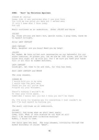 61
SONG: "Hurt" by Christina Aguilera
SINGER #1 (Kitty)
Seems like it was yesterday when I saw your face
You told me how proud you were but I walked away
If only I knew what I know today
Ooh ooh
Music continues as an underscore. Enter JULIET and Nurse
JULIET
Ay, those attires are best: but, gentle nurse, I pray thee, leave me
to myself to-night.
Enter LADY CAPULET
LADY CAPULET
What, daughter are you busy? Need you my help?
JULIET
No, madam. We have culled such necessaries as our behoveful for our
state tomorrow. So please you, let me now be left alone, and let the
nurse this night sit up with you. For I am sure you have your hands
full in all this so sudden business.
LADY CAPULET
Goodnight. Get thee to be and rest, for thou has need.
Exit LADY CAPULET and NURSE
The song resumes.
SINGER #1
I would hold you in my arms
I would take the pain away
Thank you for all you've done
Forgive all your mistakes.
There's nothing I wouldn't do
To hear your voice again.
Sometimes I wanna call you but I know you won't be there
Oh, I'm sorry for blaming you for everything I just couldn't do
And I've hurt myself by hurting you
The music continues as an underscore.
JULIET
Farewell. God knows when we shall meet again.
Come, vial. What if this mixture do not work at all?
Shall I be married then to-morrow morning?
Romeo, I drink to thee.
She falls upon her bed. The song resumes, continuing through the
mimed discovery of Juliet ‘dead’.
 