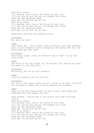 64
Take me to church
I'll worship like a dog at the shrine of your lies
I'll tell you my sins and you can sharpen your knife
Offer me that deathless death
Good God, let me give you my life
Take me to church
I'll worship like a dog at the shrine of your lies
I'll tell you my sins and you can sharpen your knife
Offer me that deathless death
Good God, let me give you my life
Underscore continues with backing vocals
APOTHECARY
Who calls so loud?
ROMEO
Come hither man. Let me have a dram of poison, such some speeding
gear, as will disperse itself through all the veins, that the life
weary taker may fall dead.
APOTHECARY
Such mortal drugs I have, but Mantua's law is death to any that
utters them.
ROMEO
The world is not thy friend, nor the world’s law. Then be not poor,
but break it, and take this.
APOTHECARY
My poverty, but not my will consents.
ROMEO
I pay thy poverty, and not thy will.
APOTHECARY
Put this in any liquid thing you will, Drink it off and, if you had
the strength of twenty men it would dispatch you straight.
ROMEO
There is thy gold. Worse poison to men's souls, than these poor
compounds that thou mayest not sell.
Song resumes. Sung by ALL at the funeral with some off-stage
vocals.
Take me to church
I'll worship like a dog at the shrine of your lies
I'll tell you my sins and you can sharpen your knife
Offer me that deathless death
Good God, let me give you my life
Take me to church
I'll worship like a dog at the shrine of your lies
I'll tell you my sins and you can sharpen your knife
Offer me that deathless death
Good God, let me give you my life
 