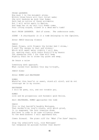66
FRIAR LAURENCE
Now must I to the monument alone;
Within three hours will fair Juliet wake:
She will beshrew me much that Romeo
Hath had no notice of these accidents;
But I will write again to Mantua,
And keep her at my cell till Romeo come;
Poor living corpse, closed in a dead man’s tomb!
Exit FRIAR LAURENCE. End of scene. The underscore ends.
SCENE – A churchyard; in it a tomb belonging to the Capulets.
Enter PARIS bearing flowers
PARIS
Sweet flower, with flowers thy bridal bed I strew,–
O woe! Thy canopy is dust and stones;–
Which with sweet water nightly I will dew,
Or, wanting that, with tears distill’d by moans:
The obsequies that I for thee will keep
Nightly shall be to strew thy grave and weep.
He hears a noise
Something doth approach.
What cursed foot wanders this way to-night,
PARIS hides
Enter ROMEO and BALTHASAR
ROMEO
Whate’er thou hear’st or seest, stand all aloof, and do not
interrupt me in my course.
BALTHASAR
I will be gone, sir, and not trouble you.
ROMEO
Live and be prosperous; and farewell good fellow.
Exit BALTHASAR, ROMEO approaches the tomb
PARIS
This is that banish’d haughty Montague,
That murder’d my love’s cousin, with which grief,
It is supposed, the fair creature died;
And here is come to do some villanous shame
To the dead bodies: I will apprehend him.
Comes forward. The piano riff for ‘What I’ve Done’ begins.
Stop thy unhallow’d toil, vile Montague!
Can vengeance be pursued further than death?
 