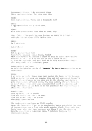67
Condemned villain, I do apprehend thee:
Obey, and go with me; for thou must die.
ROMEO
Good gentle youth, Tempt not a desperate man!
PARIS
I apprehend thee for a felon here.
ROMEO
Wilt thou provoke me? Then have at thee, boy!
They fight. The music becomes louder. As PARIS is killed it
subsides to the piano riff, fading out.
PARIS
O, I am slain!
PARIS Falls
ROMEO
Let me peruse this face.
Mercutio’s kinsman, noble County Paris!
What said my man Balthasar? I think he told me Paris should have
married Juliet: Said he not so? or did I dream it so?
O, give me thy hand, One writ with me in sour misfortune’s book!
I’ll bury thee in a triumphant grave.
ROMEO enters the tomb.
We here the opening chords of ‘Lazarus’ by David Bowie playing as an
underscore.
ROMEO
O my love, my wife, Death that hath sucked the honey of thy breath,
hath no power yet upon thy beauty, thou art not conquered. Beauty's
ensign yet is crimson in thy lips and in thy cheeks, and death's
pale flag is not advanced there. Ah, dear Juliet, why art thou yet
so fair? Shall I believe that unsubstantial death is amorous and
keeps thee here in the dark to be his paramour? For fear of that I
still will stay thee.
ROMEO sings:
Look up here, I’m in heaven
I’ve got scars that can’t be seen
I’ve got drama, can’t be stolen
Everybody knows me now
The underscore continues as ROMEO speaks:
Here, oh, here will I set up my everlasting rest, and shake the yoke
of inauspicious stars from this world-wearied flesh. Eyes look your
last, arms take your last embrace, and lips, O you the doors to
breath, seal with a righteous kiss. A dateless bargain, to
engrossing death.
 