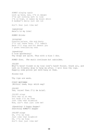 68
ROMEO singing again
Look up here, man, I'm in danger
I've got nothing left to lose
I'm so high, it makes my brain whirl
A madman’s mercy just ran out
Ain't that just like me?
(speaking)
Here’s to my love!
ROMEO Drinks
(singing)
Granite palace, dim and dusty
I’ll not leave here, I’ll remain
Here I’ll stay and not desert you
I greet everlasting rest
(speaking)
O true apothecary!
Thy drugs are quick. Thus with a kiss I die.
ROMEO Dies. The music continues but subisides.
JULIET
What's here? Closed in my true love’s hand? Poison. Drunk all, and
left no friendly drop to help me after. I will kiss thy lips.
Happily some poison yet doth hang on them.
Kisses him
Thy lips are warm.
FIRST WATCHMAN
[Within] Lead, boy: which way?
JULIET
Yea, noise? Then I’ll be brief.
JULIET sings
This way or no way
You know I'll be free
Just like that bluebird
Now, ain't that just like me?
(Speaking) O happy dagger!
Snatching ROMEO’s dagger
JULIET sings
Oh, I'll be free
Just like that bluebird
Oh, I'll be free
Ain't that just like me?
 