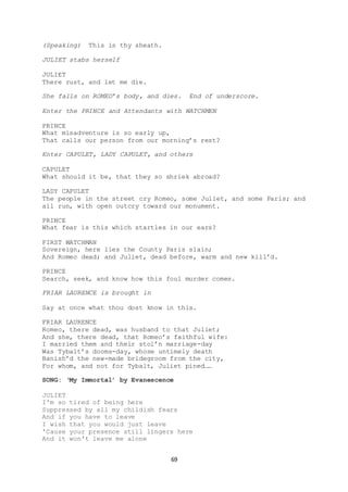 69
(Speaking) This is thy sheath.
JULIET stabs herself
JULIET
There rust, and let me die.
She falls on ROMEO’s body, and dies. End of underscore.
Enter the PRINCE and Attendants with WATCHMEN
PRINCE
What misadventure is so early up,
That calls our person from our morning’s rest?
Enter CAPULET, LADY CAPULET, and others
CAPULET
What should it be, that they so shriek abroad?
LADY CAPULET
The people in the street cry Romeo, some Juliet, and some Paris; and
all run, with open outcry toward our monument.
PRINCE
What fear is this which startles in our ears?
FIRST WATCHMAN
Sovereign, here lies the County Paris slain;
And Romeo dead; and Juliet, dead before, warm and new kill’d.
PRINCE
Search, seek, and know how this foul murder comes.
FRIAR LAURENCE is brought in
Say at once what thou dost know in this.
FRIAR LAURENCE
Romeo, there dead, was husband to that Juliet;
And she, there dead, that Romeo’s faithful wife:
I married them and their stol’n marriage-day
Was Tybalt’s dooms-day, whose untimely death
Banish’d the new-made bridegroom from the city,
For whom, and not for Tybalt, Juliet pined……
SONG: ‘My Immortal’ by Evanescence
JULIET
I'm so tired of being here
Suppressed by all my childish fears
And if you have to leave
I wish that you would just leave
'Cause your presence still lingers here
And it won't leave me alone
 