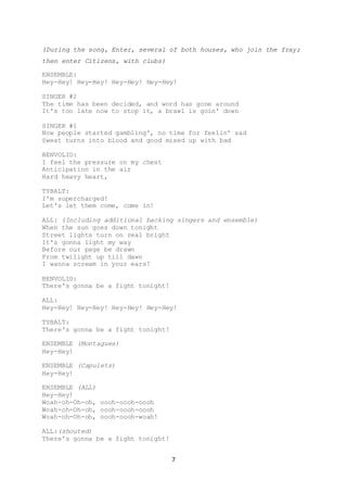 7
(During the song, Enter, several of both houses, who join the fray;
then enter Citizens, with clubs)
ENSEMBLE:
Hey-Hey! Hey-Hey! Hey-Hey! Hey-Hey!
SINGER #2
The time has been decided, and word has gone around
It's too late now to stop it, a brawl is goin' down
SINGER #1
Now people started gambling', no time for feelin' sad
Sweat turns into blood and good mixed up with bad
BENVOLIO:
I feel the pressure on my chest
Anticipation in the air
Hard heavy heart,
TYBALT:
I'm supercharged!
Let's let them come, come in!
ALL: (Including additional backing singers and ensemble)
When the sun goes down tonight
Street lights turn on real bright
It's gonna light my way
Before our page be drawn
From twilight up till dawn
I wanna scream in your ears!
BENVOLIO:
There's gonna be a fight tonight!
ALL:
Hey-Hey! Hey-Hey! Hey-Hey! Hey-Hey!
TYBALT:
There's gonna be a fight tonight!
ENSEMBLE (Montagues)
Hey-Hey!
ENSEMBLE (Capulets)
Hey-Hey!
ENSEMBLE (ALL)
Hey-Hey!
Woah-oh-Oh-oh, oooh-oooh-oooh
Woah-oh-Oh-oh, oooh-oooh-oooh
Woah-oh-Oh-oh, oooh-oooh-woah!
ALL:(shouted)
There's gonna be a fight tonight!
 