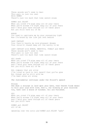 70
These wounds won't seem to heal
This pain is just too real
With ROMEO
There's just too much that time cannot erase
ROMEO and JULIET
When you cried I'd wipe away all of your tears
When you'd scream I'd fight away all of your fears
And I held your hand through all of these years
But you still have all of me
NURSE
You used to captivate me by your resonating light
Now I'm bound by the life you left behind
LADY CAPULET
Your face—it haunts my once pleasant dreams
Your voice—it chased away all the sanity in me
LADY CAPULET with NURSE, MERCUTIO, TYBALT and PARIS
These wounds won't seem to heal
This pain is just too real
There's just too much that time cannot erase
ALL Leads
When you cried I'd wipe away all of your tears
When you'd scream I'd fight away all of your fears
And I held your hand through all of these years
But you still have all of me
ALL company that are alive
I've tried so hard to tell myself that you're gone
But though you're still with me
I've been alone all along
The Instrumental continues under the Prince’s speech
Prince
See what a scourge is laid upon your hate, that heaven finds means
to kill your joys with love. And I, for winking at your discords
too, have lost a brace of kinsman. All are Punished.
ALL
When you cried I'd wipe away all of your tears
When you'd scream I'd fight away all of your fears
And I held your hand through all of these years
But you still have
ROMEO and JULIET
all of me
Speaking over the outro and ROMEO and JULIET ‘aahs’
 