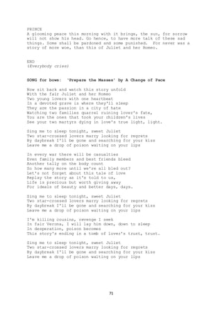 71
PRINCE
A glooming peace this morning with it brings, the sun, for sorrow
will not show his head. Go hence, to have more talk of these sad
things. Some shall be pardoned and some punished. For never was a
story of more woe, than this of Juliet and her Romeo.
END
(Everybody cries)
SONG for bows: ‘Prepare the Masses’ by A Change of Pace
Now sit back and watch this story unfold
With the fair Juliet and her Romeo
Two young lovers with one heartbeat
In a devoted grave is where they'll sleep
They are the passion in a city of hate
Watching two families quarrel ruining lover's fate,
You are the ones that took your children's lives
See your two martyrs dying in love's true light, light.
Sing me to sleep tonight, sweet Juliet
Two star-crossed lovers marry looking for regrets
By daybreak I'll be gone and searching for your kiss
Leave me a drop of poison waiting on your lips
In every war there will be casualties
Even family members and best friends bleed
Another tally on the body count
So how many more until we're all bled out?
Let's not forget about this tale of love
Replay the story as it's told to us,
Life is precious but worth giving away
For ideals of beauty and better days, days.
Sing me to sleep tonight, sweet Juliet
Two star-crossed lovers marry looking for regrets
By daybreak I'll be gone and searching for your kiss
Leave me a drop of poison waiting on your lips
I'm killing cousins, revenge I seek
In fair Verona, I will lay him down, down to sleep
In desperation, poison becomes
This story's ending in a tomb of lover's trust, trust.
Sing me to sleep tonight, sweet Juliet
Two star-crossed lovers marry looking for regrets
By daybreak I'll be gone and searching for your kiss
Leave me a drop of poison waiting on your lips
 