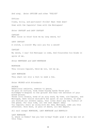 8
End song. Enter OFFICER and other ‘POLICE’
Officer
Clubs, bills, and partisans! Strike! Beat them down!
Down with the Capulets! Down with the Montagues!
Enter CAPULET and LADY CAPULET
CAPULET
What noise is this? Give me my long sword, ho!
LADY CAPULET
A crutch, a crutch! Why call you for a sword?
CAPULET
My sword, I say! Old Montague is come, And flourishes his blade in
spite of me.
Enter MONTAGUE and LADY MONTAGUE
MONTAGUE
Thou villain Capulet,–Hold me not, let me go.
LADY MONTAGUE
Thou shalt not stir a foot to seek a foe.
Enter PRINCE with Attendants
PRINCE
Rebellious subjects, enemies to peace,
On pain of torture, from those bloody hands Throw your
mistemper'd weapons to the ground! And hear the sentence of your
moved prince.
Three civil brawls, bred of an airy word, By thee, old Capulet, and
Montague, Have thrice disturb'd the quiet of our streets, If ever
you disturb our streets again, Your lives shall pay the forfeit of
the peace. For this time, all the rest depart away:
You Capulet; shall go along with me: And, Montague, come you this
afternoon. Once more, on pain of death, all men depart.
All exit except MONTAGUE, LADY MONTAGUE and BENVOLIO
LADY MONTAGUE
O, where is Romeo? Saw you him to-day? Right glad I am he was not at
this fray.
 