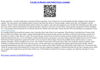 Loyalty in Romeo and Juliet Essay example
Romeo and Juliet– Loyalty Loyalty plays a big part in Romeo and Juliet. Ties of loyalty are woven throughout the play, binding certain characters
together. The main theme is the feuding families of Romeo and Juliet that holds an "ancient grudge" against each other: the Montague's and the
Capulet's. Romeo's family and friends despise Juliet's family, the Capulet's, and as the play progresses you will find them defending each other in the
face of an enemy. Romeo and Juliet have to defy their parent's expressive wish not to see each other, and accept the consequences of their forbidden
love. They question the fact that there's no solid fact that the two family's hate each other: merely time has blown the feuding out of proportion. Some
...show more content...
For example Juliets Nurse and Friar Laurence roles in the play affect both of their lives immensely. When Romeo is banished from Verona, Juliet
does not follow him blindly. She makes a logical and heartfelt decision that her loyalty and love for Romeo will be her main priority, and she will
do whatever it takes to make their love work. The moment Romeo realises he loves Juliet his loyalty becomes divided, between what he knows is
right and what his heart says. As I've said before, loyalty had both positive and negative outcomes. Romeo and Juliet might not have met if it weren't
for Romeo's friends urging him to gatecrash the ball. As he was loyal he did not argue, however he probably had an ulterior motive: to catch a
glimpse of Rosaline, who he thought he was in love with. If Juliet's Nurse had not been devoted to Juliet, she would have told the Capulet's which
could have resulted in Romeo and Juliet's end a lot sooner. On the other hand, you could argue that loyalty lead to both of their deaths, with the
reasoning that had Romeo not been so attached to Mercutio he would not have killed Tybalt when Tybalt fatally injured Mercutio. If he had not slain
Tybalt, he would not have been banned from Verona, and in turn they might have thought of a different plan than the one they eventually chose which
was wrought with complications and took both of their lives. If Juliet had not trusted Friar Laurence so greatly, she might have thought of a more
foolproof
Get more content on HelpWriting.net
 