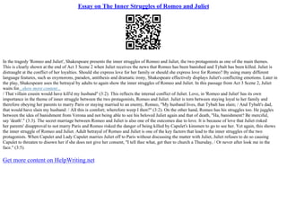 Essay on The Inner Struggles of Romeo and Juliet
In the tragedy 'Romeo and Juliet', Shakespeare presents the inner struggles of Romeo and Juliet, the two protagonists as one of the main themes.
This is clearly shown at the end of Act 3 Scene 2 when Juliet receives the news that Romeo has been banished and Tybalt has been killed. Juliet is
distraught at the conflict of her loyalties. Should she express love for her family or should she express love for Romeo? By using many different
language features, such as oxymorons, paradox, antithesis and dramatic irony, Shakespeare effectively displays Juliet's conflicting emotions. Later in
the play, Shakespeare uses the betrayal by adults to again show the inner struggles of Romeo and Juliet. In this passage from Act 3 Scene 2, Juliet
waits for...show more content...
/ That villain cousin would have kill'd my husband" (3:2). This reflects the internal conflict of Juliet. Love, in 'Romeo and Juliet' has its own
importance in the theme of inner struggle between the two protagonists, Romeo and Juliet. Juliet is torn between staying loyal to her family and
therefore obeying her parents to marry Paris or staying married to an enemy, Romeo, "My husband lives, that Tybalt has slain; / And Tybalt's dad,
that would have slain my husband: / All this is comfort; wherefore weep I then?" (3:2). On the other hand, Romeo has his struggles too. He juggles
between the idea of banishment from Verona and not being able to see his beloved Juliet again and that of death, "Ha, banishment? Be merciful,
say 'death'." (3:3). The secret marriage between Romeo and Juliet is also one of the outcomes due to love. It is because of love that Juliet risked
her parents' disapproval to not marry Paris and Romeo risked the danger of being killed by Capulet's kinsmen to go to see her. Yet again, this shows
the inner struggle of Romeo and Juliet. Adult betrayal of Romeo and Juliet is one of the key factors that lead to the inner struggles of the two
protagonists. When Capulet and Lady Capulet marries Juliet off to Paris without discussing the matter with Juliet, Juliet refuses to do so causing
Capulet to threaten to disown her if she does not give her consent, "I tell thee what, get thee to church a Thursday, / Or never after look me in the
face." (3:5).
Get more content on HelpWriting.net
 