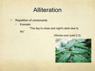 Alliteration Repetition of consonants.Example:		“The day to cheer and night's dank dew to dry”	(Romeo and Juliet 2.3)