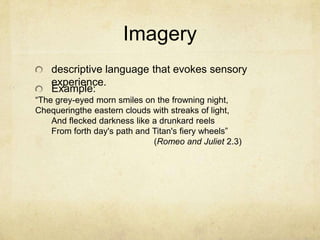 Imagerydescriptive language that evokes sensory experience.Example:	“The grey-eyed morn smiles on the frowning night,Chequeringthe eastern clouds with streaks of light,	     And flecked darkness like a drunkard reels	     From forth day's path and Titan's fiery wheels”(Romeo and Juliet 2.3)