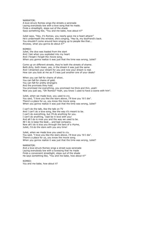 NARRATOR:
A love-struck Romeo sings the streets a serenade
Laying everybody low with a love song that he made.
Finds a streetlight, steps out of the shade
Says something like, "You and me babe, how about it?"

Juliet says, "Hey, it's Romeo, you nearly gave me a heart attack!"
He's underneath the window, she's singing, "Hey la, my boyfriend's back.
You shouldn't come around here singing up to people like that...
Anyway, what you gonna do about it?"

ROMEO:
Juliet, the dice was loaded from the start
And I bet when you exploded into my heart
And I forget I forget the movie song.
When you gonna realize it was just that the time was wrong, Juliet?

Come up on different streets, they're both the streets of shame.
Both dirty, both mean, yes, in the dream it was just the same
And I dreamed your dream for you and now your dream is real.
How can you look at me as if I was just another one of your deals?

When you can fall for chains of silver,
You can fall for chains of gold,
You can fall for pretty strangers
And the promises they hold.
You promised me everything, you promised me thick and thin, yeah!
Now you just say, "Oh Romeo? Yeah, you know I used to have a scene with him".

Juliet, when we made love, you used to cry.
You said, "I love you like the stars above, I'll love you 'til I die".
There's a place for us, you know the movie song.
When you gonna realize it was just that the time was wrong, Juliet?

I can't do the talk, like the talk on TV
And I can't do a love song, like the way it's meant to be.
I can't do everything, but I'll do anything for you.
I can't do anything, 'cept be in love with you!
And all I do is miss you and the way we used to be.
All I do is keep the beat... and bad company.
Now all I do is kiss you through the bars of a rhyme,
Juliet, I'd do the stars with you any time!

Juliet, when we made love you used to cry.
You said, "I love you like the stars above, I'll love you 'til I die".
There's a place for us, you know the movie song.
When you gonna realize it was just that the time was wrong, Juliet?

NARRATOR:
And a love-struck Romeo sings a street-suss serenade
Laying everybody low with a lovesong that he made
Finds a convenient streetlight, steps out of the shade
He says something like, "You and me babe, how about it?"

ROMEO:
You and me babe, how about it?
 