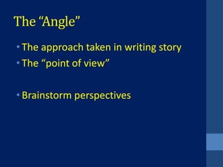 The “Angle”
• The approach taken in writing story
• The “point of view”

• Brainstorm perspectives
 