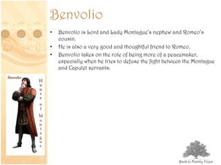 Benvolio
• Benvolio is Lord and Lady Montague’s nephew and Romeo’s
cousin.
• He is also a very good and thoughtful friend to Romeo.
• Benvolio takes on the role of being more of a peacemaker,
especially when he tries to defuse the fight between the Montague
and Capulet servants.
Back to Family Trees
 