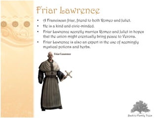 Friar Lawrence
• A Franciscan friar, friend to both Romeo and Juliet.
• He is a kind and civic-minded.
• Friar Lawrence secretly marries Romeo and Juliet in hopes
that the union might eventually bring peace to Verona.
• Friar Lawrence is also an expert in the use of seemingly
mystical potions and herbs.
Back to Family Trees
 