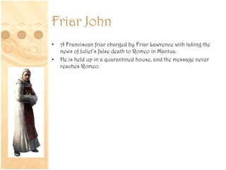Friar John
• A Franciscan friar charged by Friar Lawrence with taking the
news of Juliet’s false death to Romeo in Mantua.
• He is held up in a quarantined house, and the message never
reaches Romeo.
 