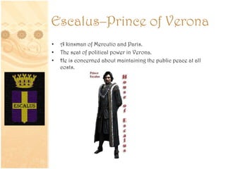 Escalus–Prince of Verona
• A kinsman of Mercutio and Paris.
• The seat of political power in Verona.
• He is concerned about maintaining the public peace at all
costs.
 