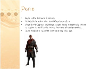 Paris
• Paris is the Prince’s kinsman.
• He is Juliet’s suitor that Lord Capulet prefers.
• When Lord Capulet promises Juliet’s hand in marriage to him
he begins to act like the two of them are already married.
• Paris meets his fate with Romeo in the final act.
 
