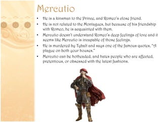 Mercutio
• He is a kinsman to the Prince, and Romeo’s close friend.
• He is not related to the Montagues, but because of his friendship
with Romeo, he is acquainted with them.
• Mercutio doesn’t understand Romeo’s deep feelings of love and it
seems like Mercutio is incapable of those feelings.
• He is murdered by Tybalt and says one of the famous quotes, “A
plague on both your houses.”
• Mercutio can be hotheaded, and hates people who are affected,
pretentious, or obsessed with the latest fashions.
 