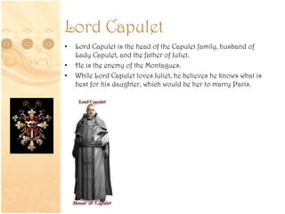 Lord Capulet
• Lord Capulet is the head of the Capulet family, husband of
Lady Capulet, and the father of Juliet.
• He is the enemy of the Montagues.
• While Lord Capulet loves Juliet, he believes he knows what is
best for his daughter, which would be her to marry Paris.
 