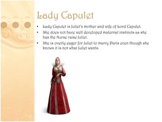 Lady Capulet
• Lady Capulet is Juliet’s mother and wife of Lord Capulet.
• She does not have well developed maternal instincts as she
has the Nurse raise Juliet.
• She is overly eager for Juliet to marry Paris even though she
knows it is not what Juliet wants.
 