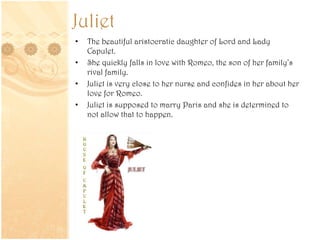 Juliet
• The beautiful aristocratic daughter of Lord and Lady
Capulet.
• She quickly falls in love with Romeo, the son of her family’s
rival family.
• Juliet is very close to her nurse and confides in her about her
love for Romeo.
• Juliet is supposed to marry Paris and she is determined to
not allow that to happen.
 